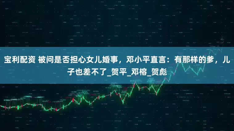 宝利配资 被问是否担心女儿婚事，邓小平直言：有那样的爹，儿子也差不了_贺平_邓榕_贺彪