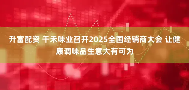 升富配资 千禾味业召开2025全国经销商大会 让健康调味品生意大有可为