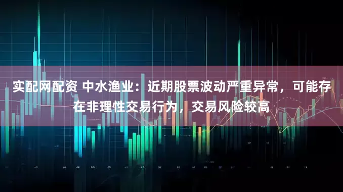 实配网配资 中水渔业：近期股票波动严重异常，可能存在非理性交易行为，交易风险较高
