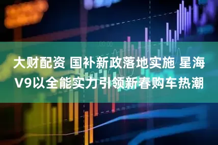 大财配资 国补新政落地实施 星海V9以全能实力引领新春购车热潮