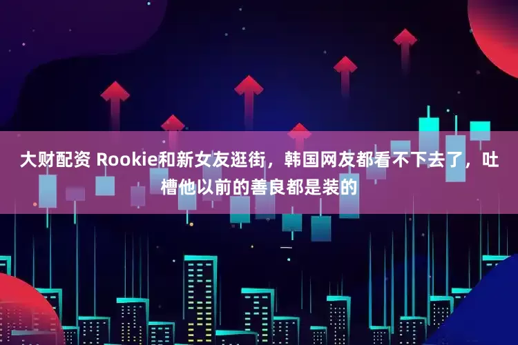 大财配资 Rookie和新女友逛街，韩国网友都看不下去了，吐槽他以前的善良都是装的